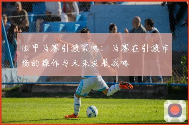 法甲马赛引援策略：马赛在引援市场的操作与未来发展战略